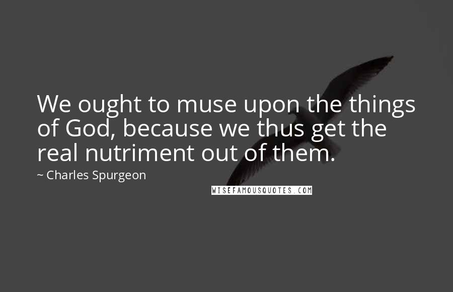 Charles Spurgeon Quotes: We ought to muse upon the things of God, because we thus get the real nutriment out of them.