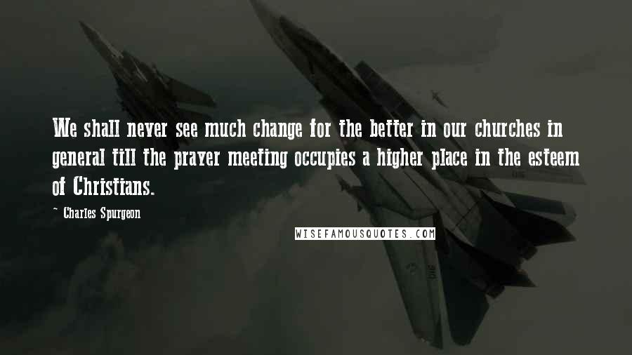 Charles Spurgeon Quotes: We shall never see much change for the better in our churches in general till the prayer meeting occupies a higher place in the esteem of Christians.