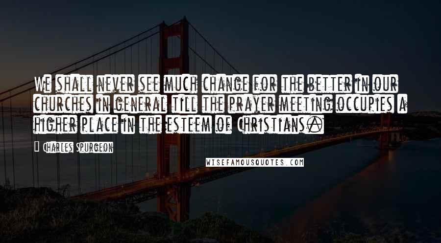 Charles Spurgeon Quotes: We shall never see much change for the better in our churches in general till the prayer meeting occupies a higher place in the esteem of Christians.