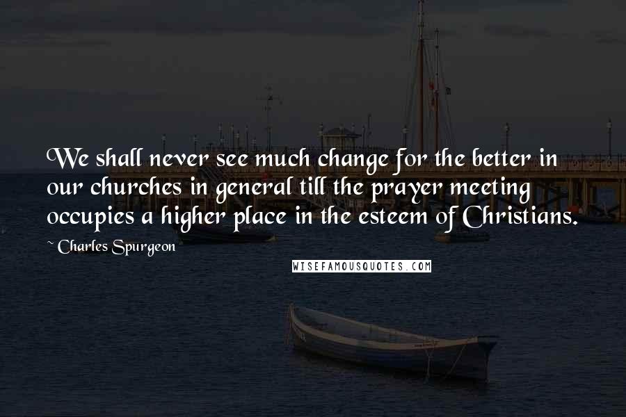 Charles Spurgeon Quotes: We shall never see much change for the better in our churches in general till the prayer meeting occupies a higher place in the esteem of Christians.