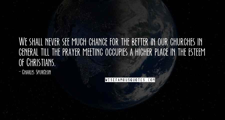 Charles Spurgeon Quotes: We shall never see much change for the better in our churches in general till the prayer meeting occupies a higher place in the esteem of Christians.