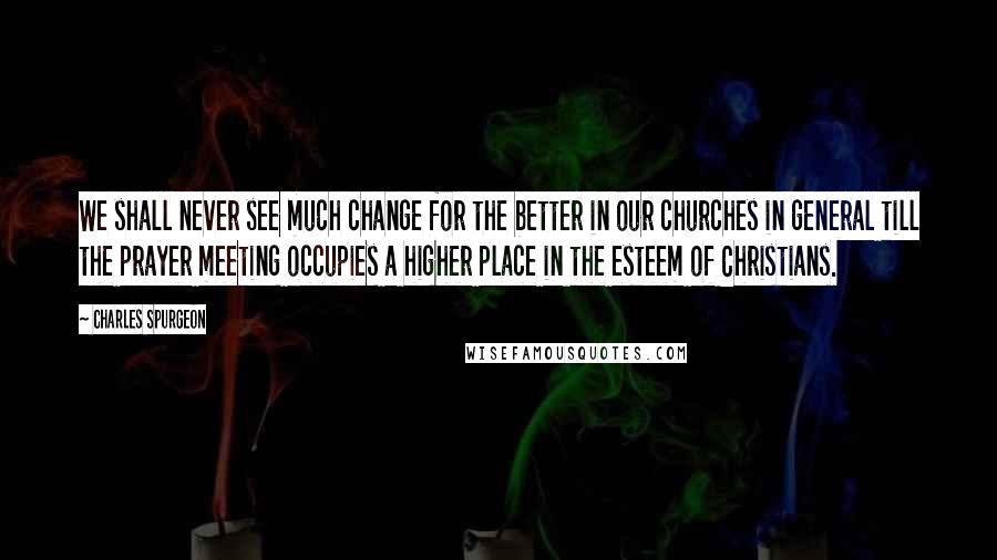 Charles Spurgeon Quotes: We shall never see much change for the better in our churches in general till the prayer meeting occupies a higher place in the esteem of Christians.