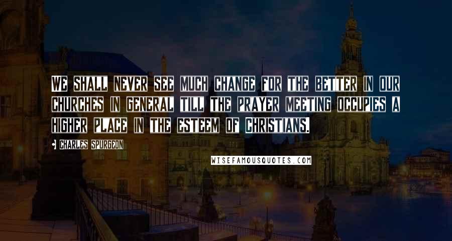 Charles Spurgeon Quotes: We shall never see much change for the better in our churches in general till the prayer meeting occupies a higher place in the esteem of Christians.