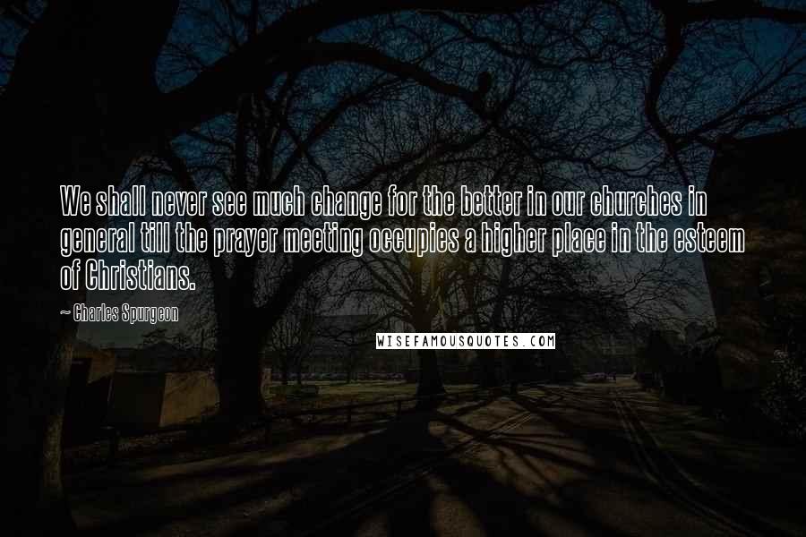 Charles Spurgeon Quotes: We shall never see much change for the better in our churches in general till the prayer meeting occupies a higher place in the esteem of Christians.