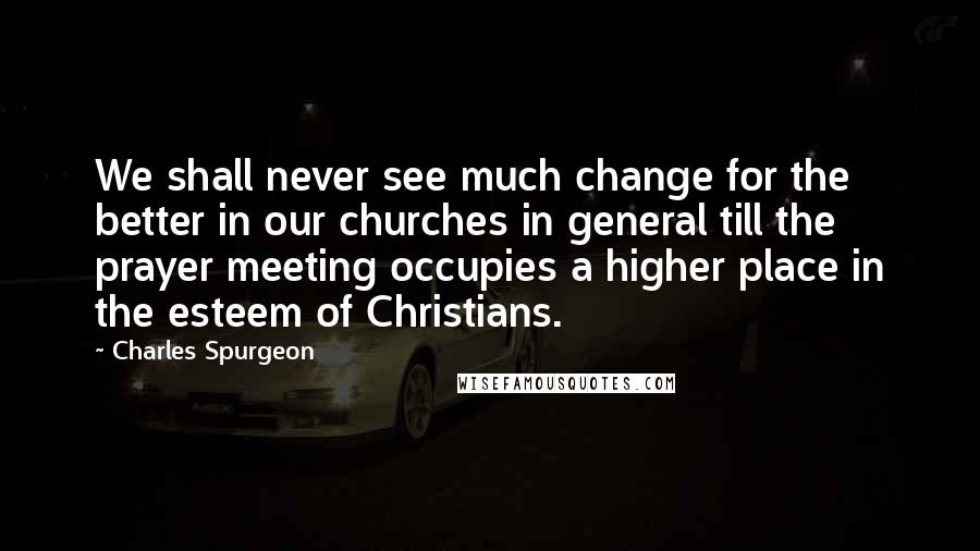 Charles Spurgeon Quotes: We shall never see much change for the better in our churches in general till the prayer meeting occupies a higher place in the esteem of Christians.