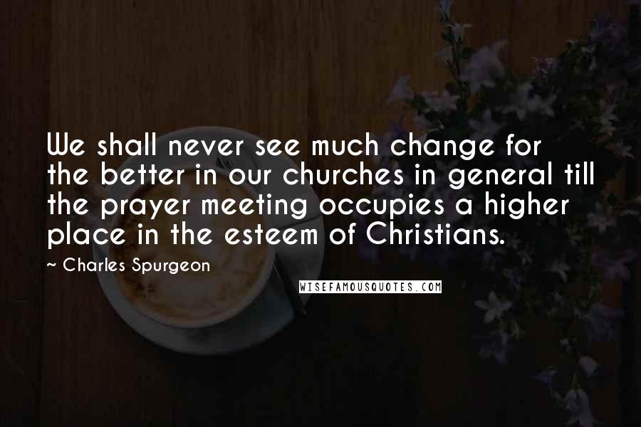 Charles Spurgeon Quotes: We shall never see much change for the better in our churches in general till the prayer meeting occupies a higher place in the esteem of Christians.