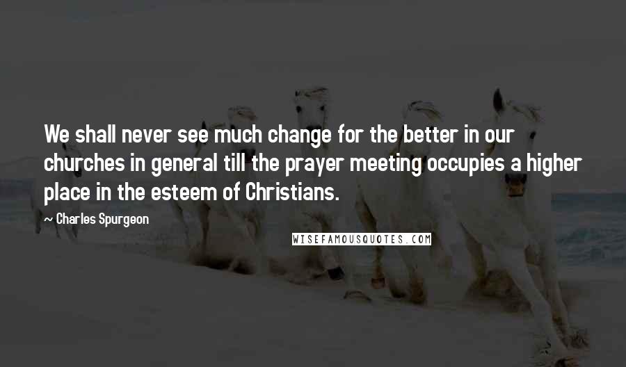 Charles Spurgeon Quotes: We shall never see much change for the better in our churches in general till the prayer meeting occupies a higher place in the esteem of Christians.