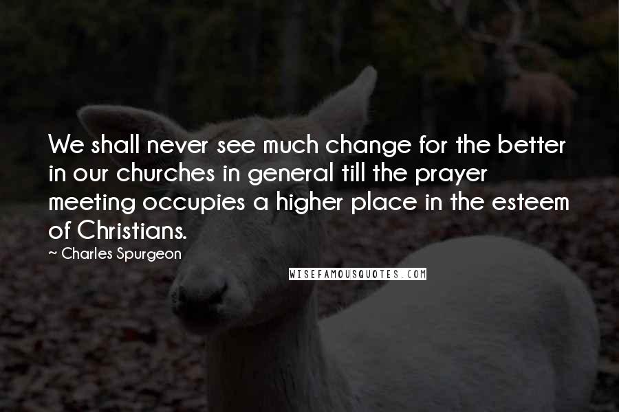 Charles Spurgeon Quotes: We shall never see much change for the better in our churches in general till the prayer meeting occupies a higher place in the esteem of Christians.