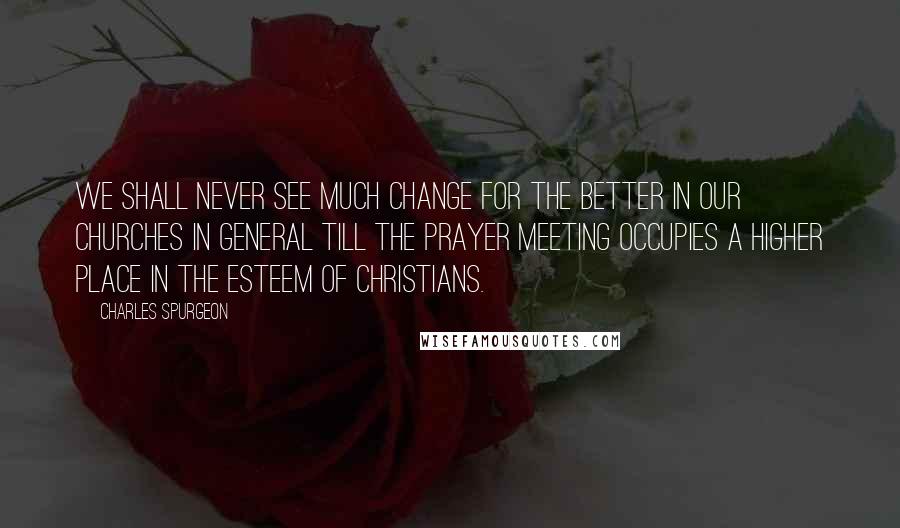 Charles Spurgeon Quotes: We shall never see much change for the better in our churches in general till the prayer meeting occupies a higher place in the esteem of Christians.