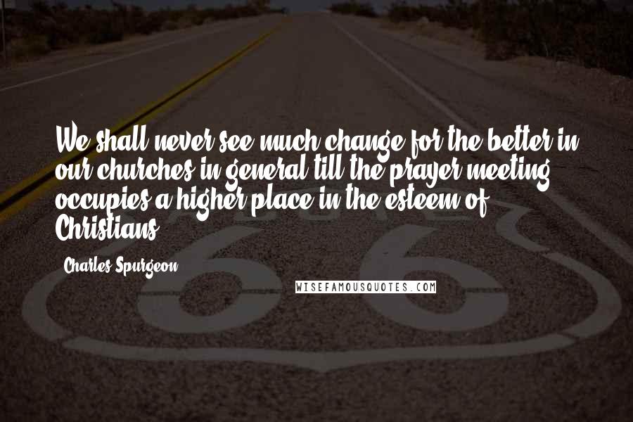 Charles Spurgeon Quotes: We shall never see much change for the better in our churches in general till the prayer meeting occupies a higher place in the esteem of Christians.