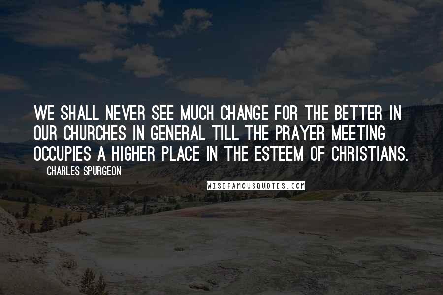 Charles Spurgeon Quotes: We shall never see much change for the better in our churches in general till the prayer meeting occupies a higher place in the esteem of Christians.
