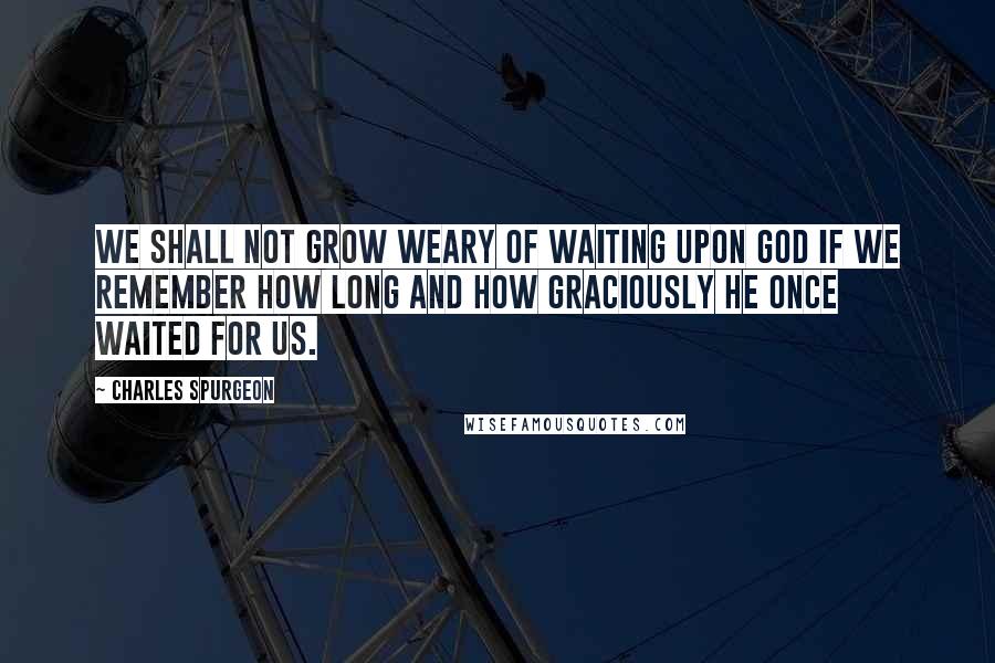 Charles Spurgeon Quotes: We shall not grow weary of waiting upon God if we remember how long and how graciously He once waited for us.