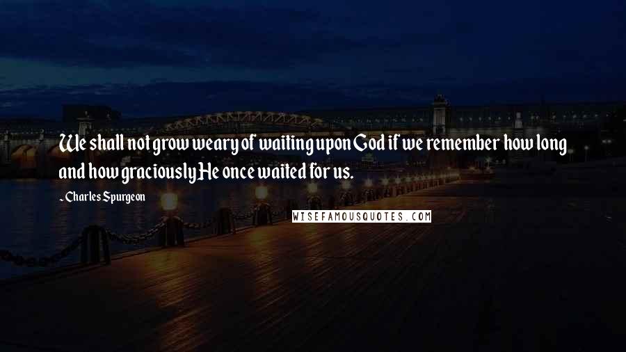 Charles Spurgeon Quotes: We shall not grow weary of waiting upon God if we remember how long and how graciously He once waited for us.