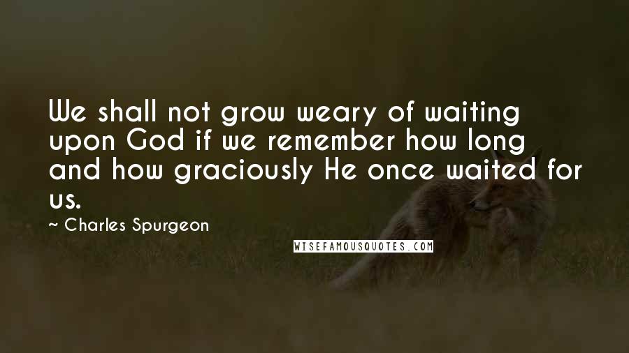 Charles Spurgeon Quotes: We shall not grow weary of waiting upon God if we remember how long and how graciously He once waited for us.