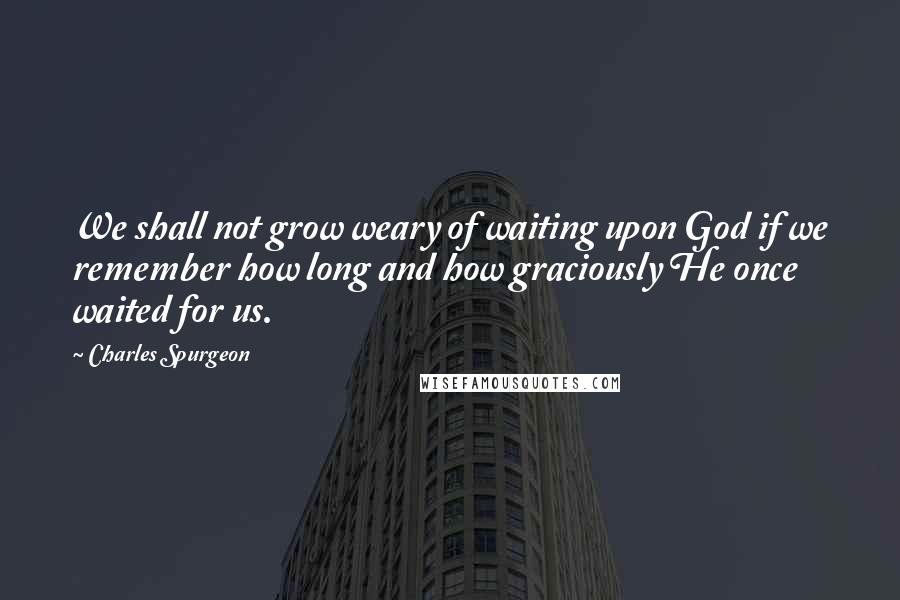 Charles Spurgeon Quotes: We shall not grow weary of waiting upon God if we remember how long and how graciously He once waited for us.