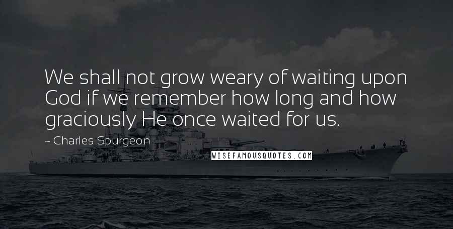 Charles Spurgeon Quotes: We shall not grow weary of waiting upon God if we remember how long and how graciously He once waited for us.