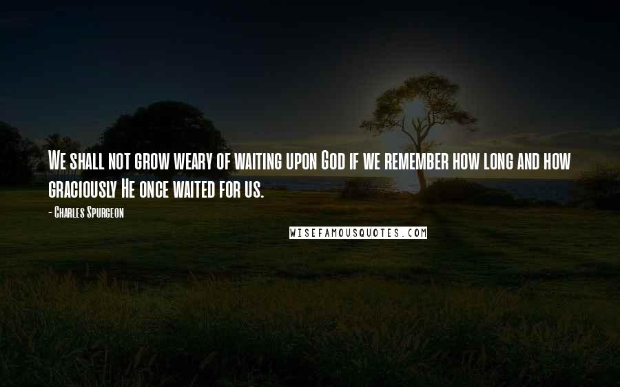 Charles Spurgeon Quotes: We shall not grow weary of waiting upon God if we remember how long and how graciously He once waited for us.