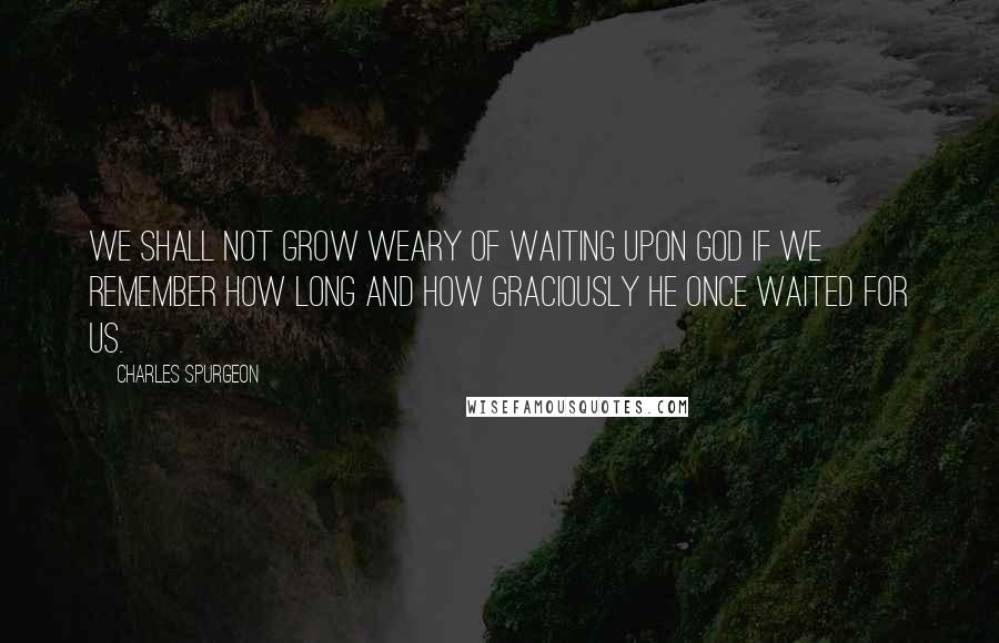 Charles Spurgeon Quotes: We shall not grow weary of waiting upon God if we remember how long and how graciously He once waited for us.