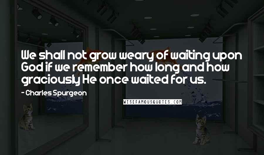 Charles Spurgeon Quotes: We shall not grow weary of waiting upon God if we remember how long and how graciously He once waited for us.