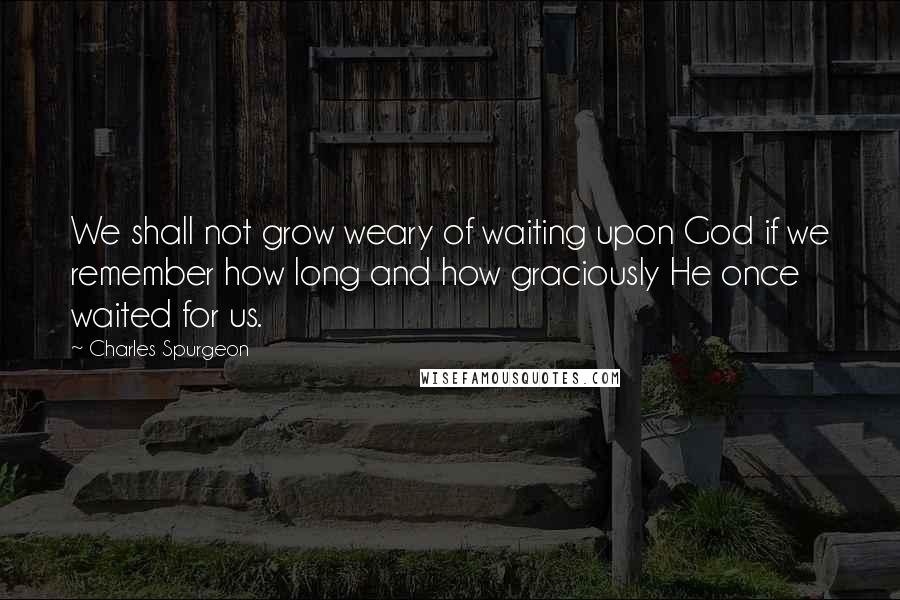 Charles Spurgeon Quotes: We shall not grow weary of waiting upon God if we remember how long and how graciously He once waited for us.