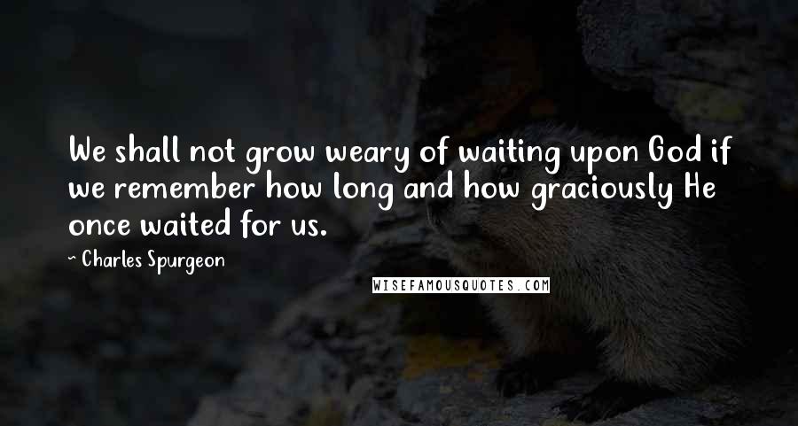 Charles Spurgeon Quotes: We shall not grow weary of waiting upon God if we remember how long and how graciously He once waited for us.