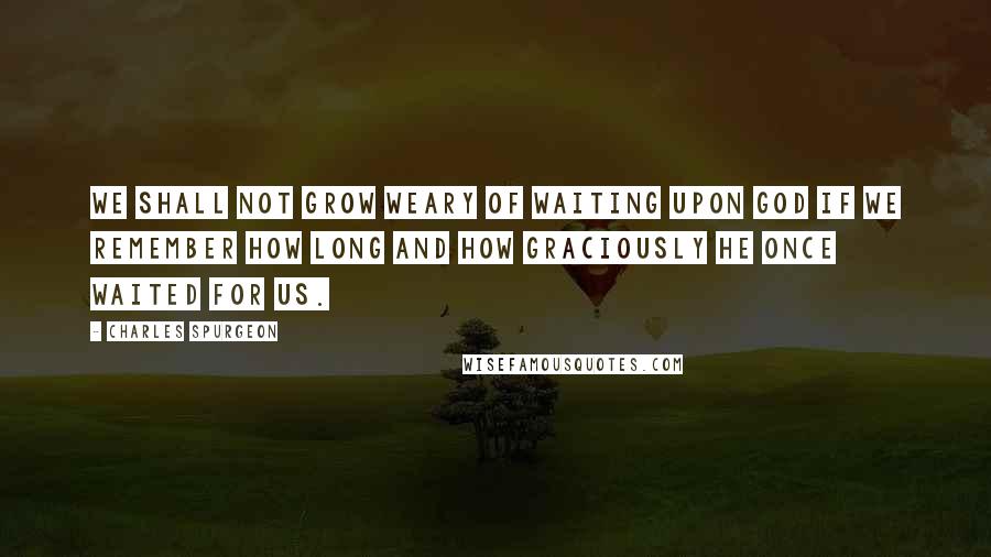 Charles Spurgeon Quotes: We shall not grow weary of waiting upon God if we remember how long and how graciously He once waited for us.