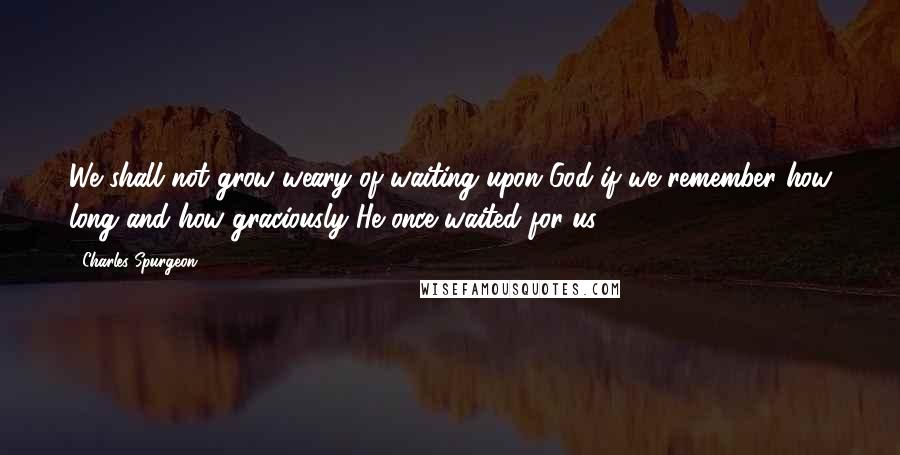 Charles Spurgeon Quotes: We shall not grow weary of waiting upon God if we remember how long and how graciously He once waited for us.