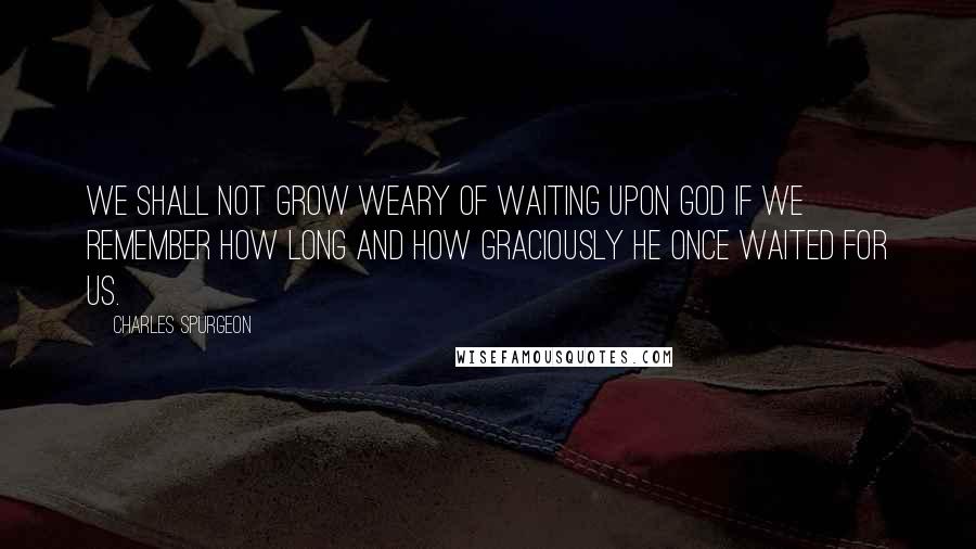 Charles Spurgeon Quotes: We shall not grow weary of waiting upon God if we remember how long and how graciously He once waited for us.