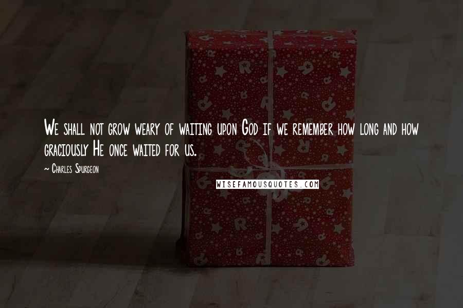 Charles Spurgeon Quotes: We shall not grow weary of waiting upon God if we remember how long and how graciously He once waited for us.