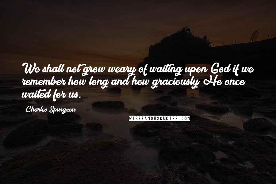 Charles Spurgeon Quotes: We shall not grow weary of waiting upon God if we remember how long and how graciously He once waited for us.