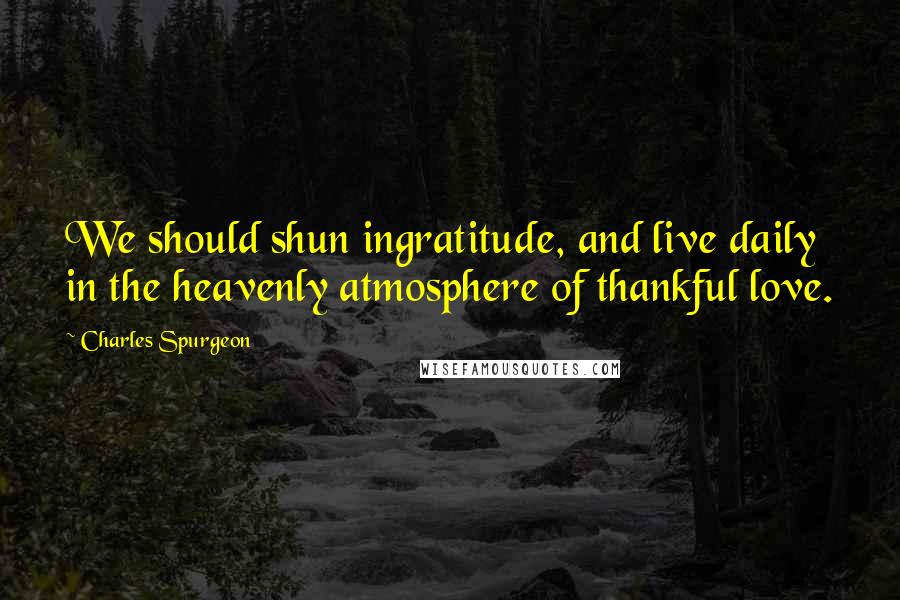 Charles Spurgeon Quotes: We should shun ingratitude, and live daily in the heavenly atmosphere of thankful love.