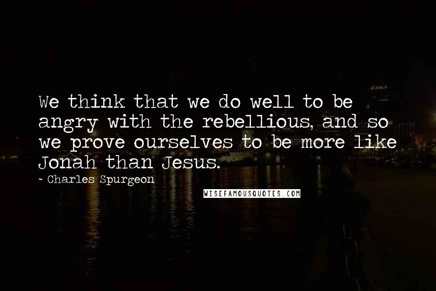 Charles Spurgeon Quotes: We think that we do well to be angry with the rebellious, and so we prove ourselves to be more like Jonah than Jesus.