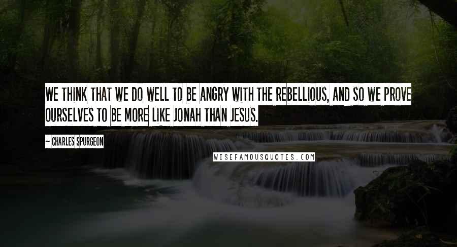 Charles Spurgeon Quotes: We think that we do well to be angry with the rebellious, and so we prove ourselves to be more like Jonah than Jesus.