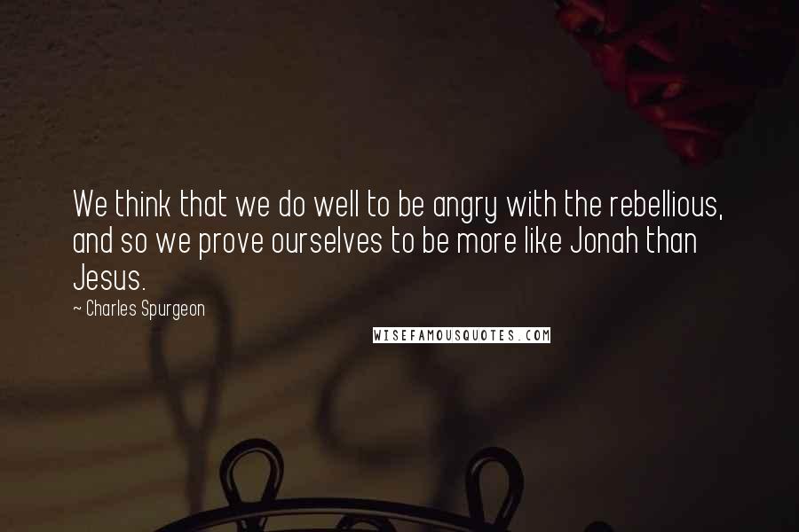 Charles Spurgeon Quotes: We think that we do well to be angry with the rebellious, and so we prove ourselves to be more like Jonah than Jesus.