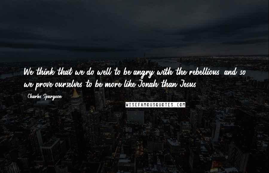 Charles Spurgeon Quotes: We think that we do well to be angry with the rebellious, and so we prove ourselves to be more like Jonah than Jesus.