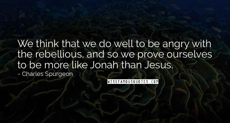 Charles Spurgeon Quotes: We think that we do well to be angry with the rebellious, and so we prove ourselves to be more like Jonah than Jesus.
