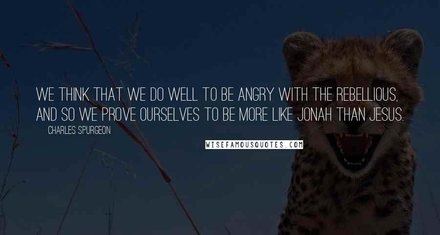 Charles Spurgeon Quotes: We think that we do well to be angry with the rebellious, and so we prove ourselves to be more like Jonah than Jesus.