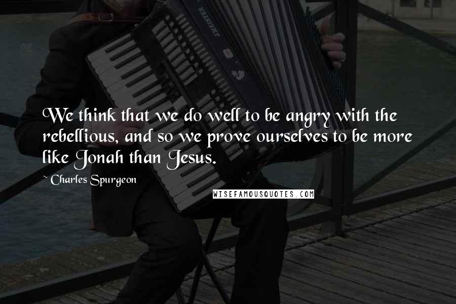 Charles Spurgeon Quotes: We think that we do well to be angry with the rebellious, and so we prove ourselves to be more like Jonah than Jesus.