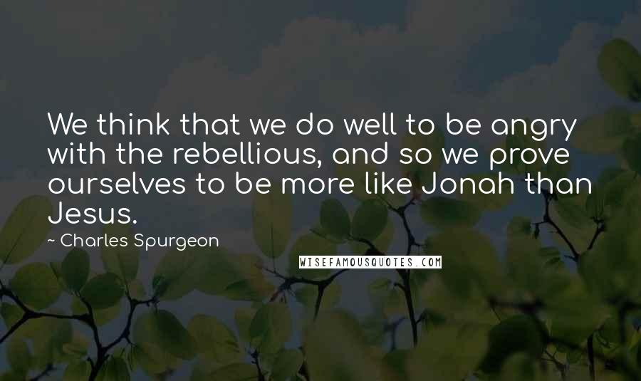 Charles Spurgeon Quotes: We think that we do well to be angry with the rebellious, and so we prove ourselves to be more like Jonah than Jesus.