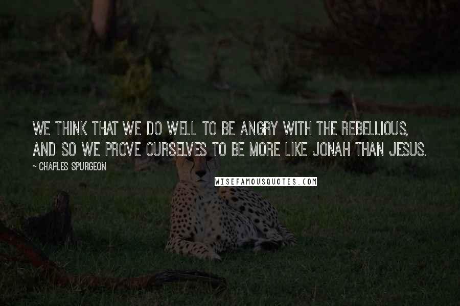 Charles Spurgeon Quotes: We think that we do well to be angry with the rebellious, and so we prove ourselves to be more like Jonah than Jesus.