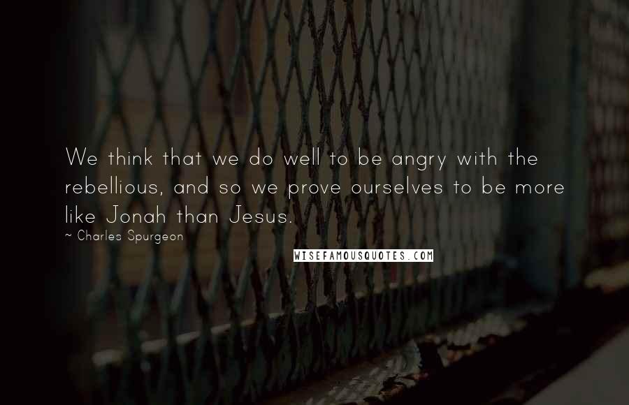 Charles Spurgeon Quotes: We think that we do well to be angry with the rebellious, and so we prove ourselves to be more like Jonah than Jesus.