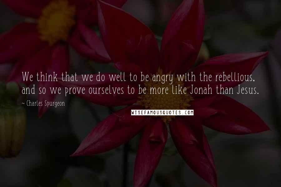 Charles Spurgeon Quotes: We think that we do well to be angry with the rebellious, and so we prove ourselves to be more like Jonah than Jesus.