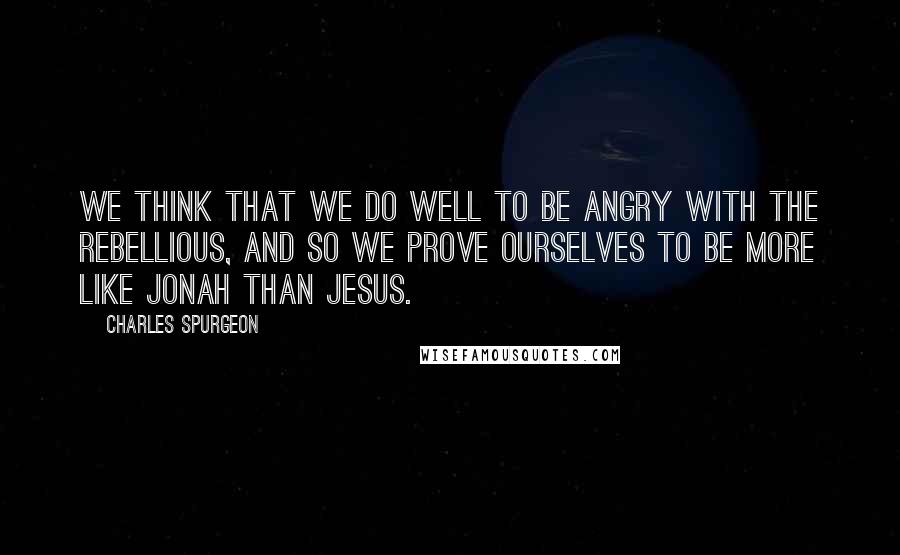 Charles Spurgeon Quotes: We think that we do well to be angry with the rebellious, and so we prove ourselves to be more like Jonah than Jesus.