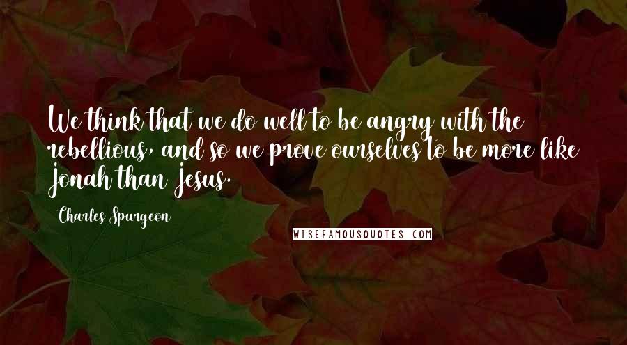 Charles Spurgeon Quotes: We think that we do well to be angry with the rebellious, and so we prove ourselves to be more like Jonah than Jesus.