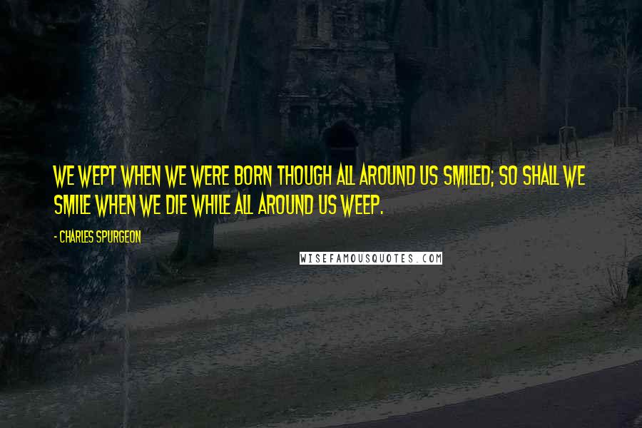 Charles Spurgeon Quotes: We wept when we were born though all around us smiled; so shall we smile when we die while all around us weep.