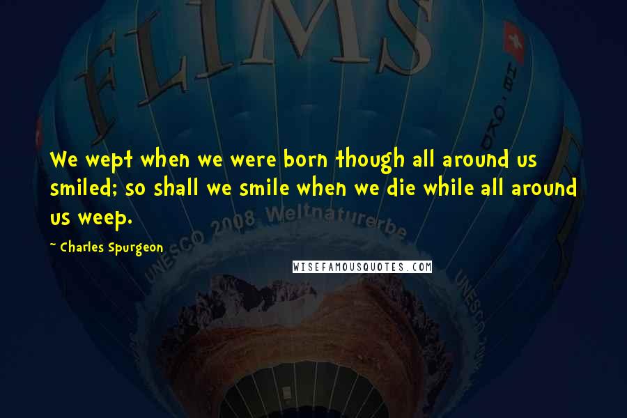 Charles Spurgeon Quotes: We wept when we were born though all around us smiled; so shall we smile when we die while all around us weep.