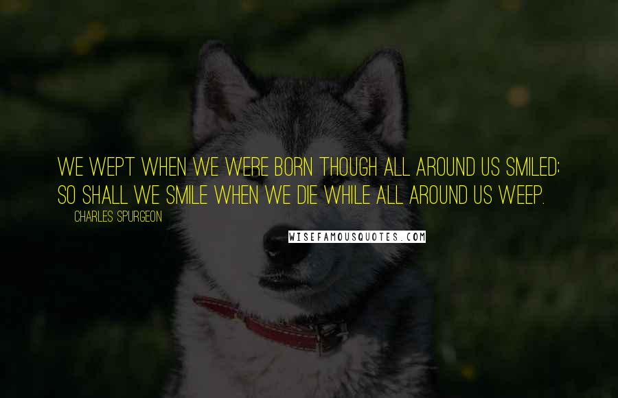 Charles Spurgeon Quotes: We wept when we were born though all around us smiled; so shall we smile when we die while all around us weep.