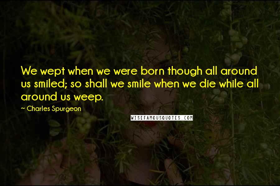 Charles Spurgeon Quotes: We wept when we were born though all around us smiled; so shall we smile when we die while all around us weep.