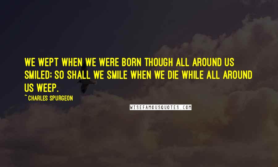 Charles Spurgeon Quotes: We wept when we were born though all around us smiled; so shall we smile when we die while all around us weep.