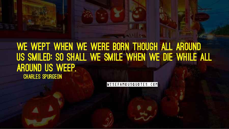 Charles Spurgeon Quotes: We wept when we were born though all around us smiled; so shall we smile when we die while all around us weep.